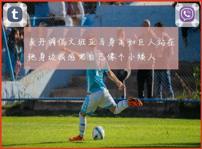 麦丹调侃文班亚马身高如巨人站在他身边我感觉自己像个小矮人