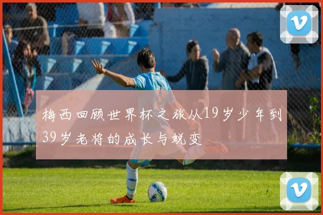 梅西回顾世界杯之旅从19岁少年到39岁老将的成长与蜕变