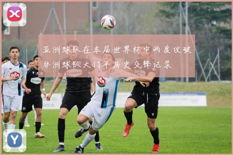 亚洲球队在本届世界杯中两度攻破非洲球队大门平历史交锋记录