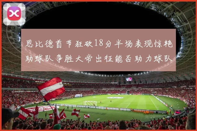 恩比德首节狂砍18分半场表现惊艳助球队争胜大帝出征能否助力球队逆袭