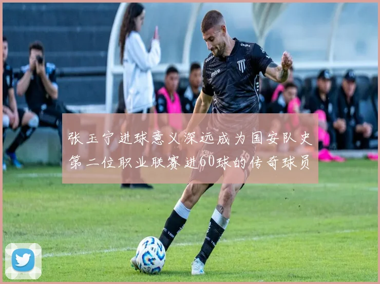 张玉宁进球意义深远成为国安队史第二位职业联赛进60球的传奇球员