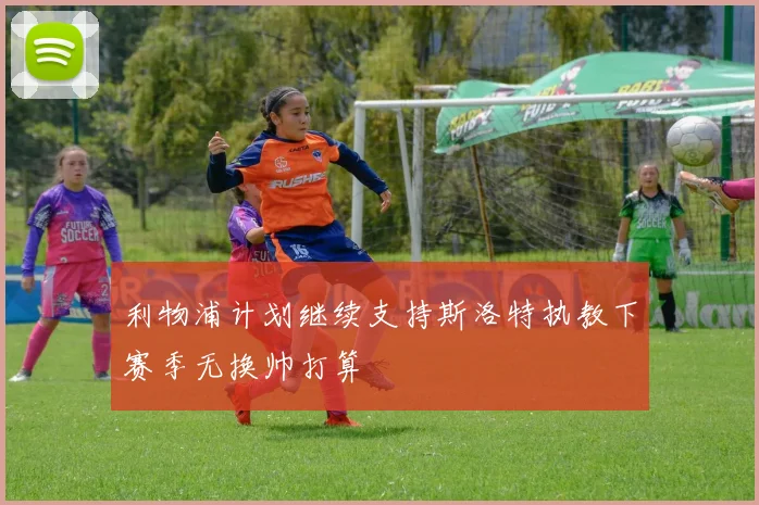 利物浦计划继续支持斯洛特执教下赛季无换帅打算