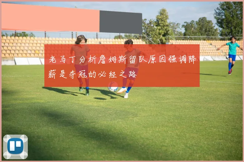 老马丁分析詹姆斯留队原因强调降薪是夺冠的必经之路