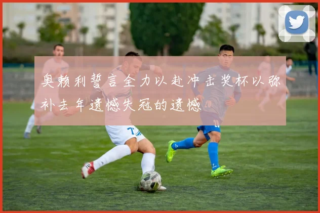 奥赖利誓言全力以赴冲击奖杯以弥补去年遗憾失冠的遗憾