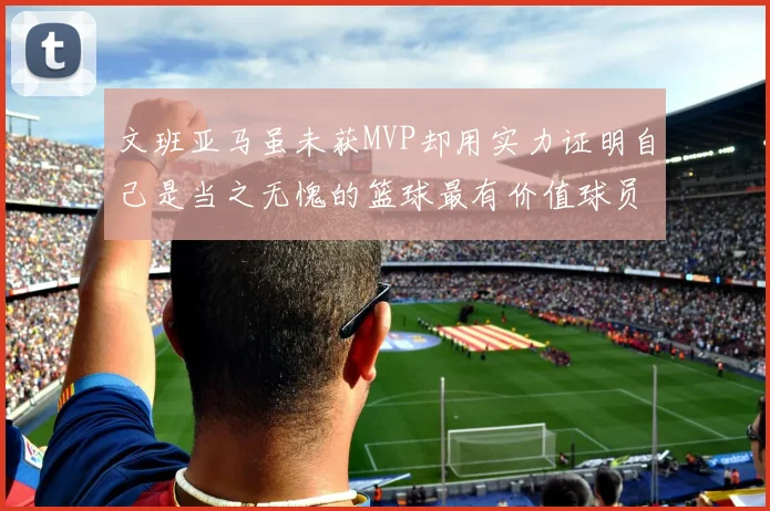 文班亚马虽未获MVP却用实力证明自己是当之无愧的篮球最有价值球员