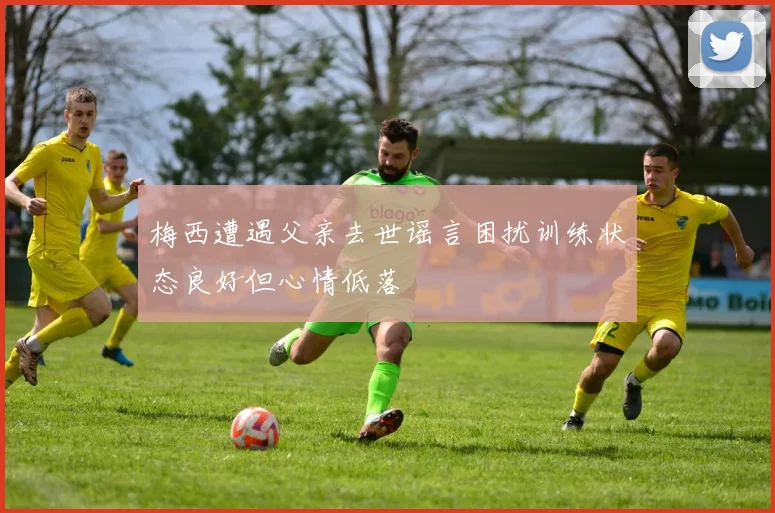 梅西遭遇父亲去世谣言困扰训练状态良好但心情低落