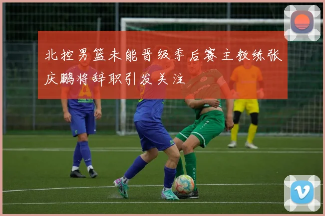 北控男篮未能晋级季后赛主教练张庆鹏将辞职引发关注