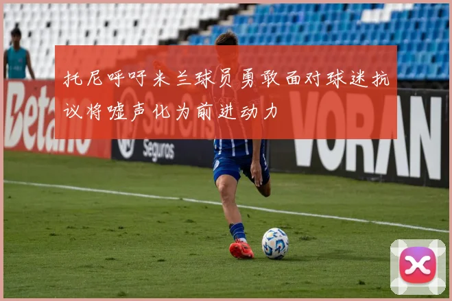 托尼呼吁米兰球员勇敢面对球迷抗议将嘘声化为前进动力