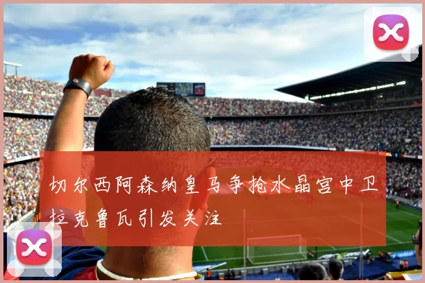 切尔西阿森纳皇马争抢水晶宫中卫拉克鲁瓦引发关注