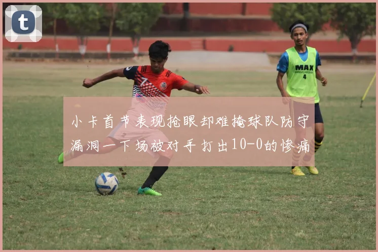 小卡首节表现抢眼却难掩球队防守漏洞一下场被对手打出10-0的惨痛局面