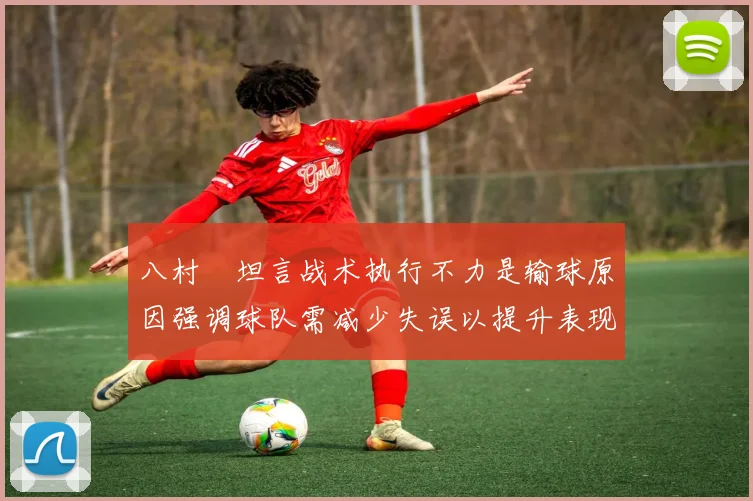 八村塁坦言战术执行不力是输球原因强调球队需减少失误以提升表现